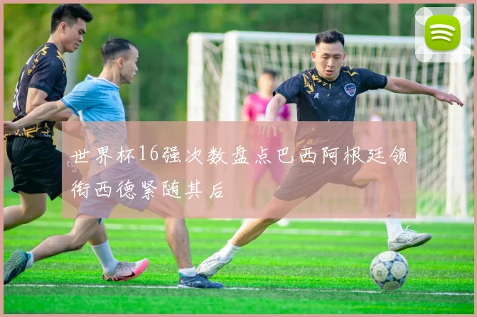 世界杯16强次数盘点巴西阿根廷领衔西德紧随其后