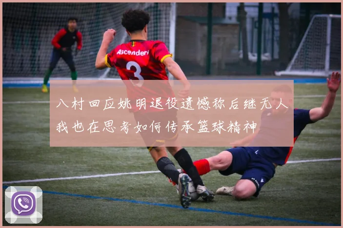 八村回应姚明退役遗憾称后继无人我也在思考如何传承篮球精神