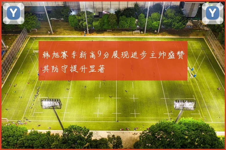 韩旭赛季新高9分展现进步主帅盛赞其防守提升显著