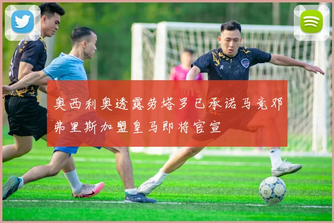 奥西利奥透露劳塔罗已承诺马竞邓弗里斯加盟皇马即将官宣
