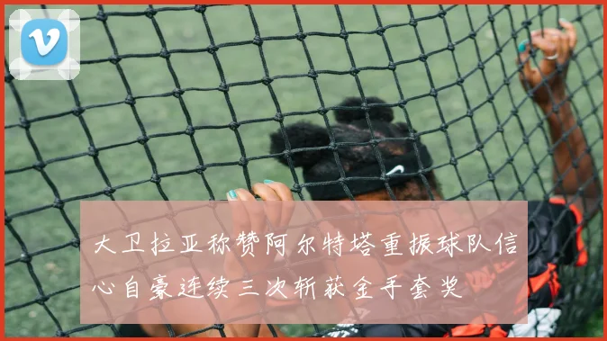 大卫拉亚称赞阿尔特塔重振球队信心自豪连续三次斩获金手套奖
