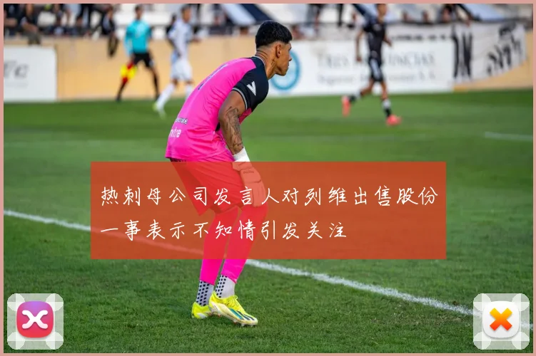 热刺母公司发言人对列维出售股份一事表示不知情引发关注