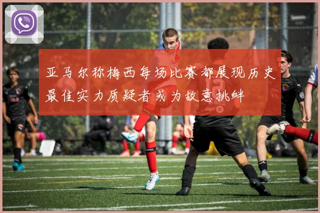 亚马尔称梅西每场比赛都展现历史最佳实力质疑者或为故意挑衅