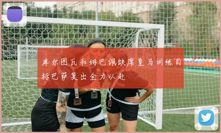 库尔图瓦和姆巴佩缺席皇马训练目标巴萨复出全力以赴