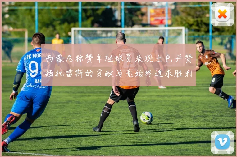 西蒙尼称赞年轻球员表现出色并赞扬托雷斯的贡献马竞始终追求胜利