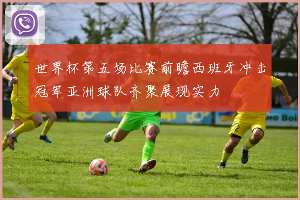 世界杯第五场比赛前瞻西班牙冲击冠军亚洲球队齐聚展现实力