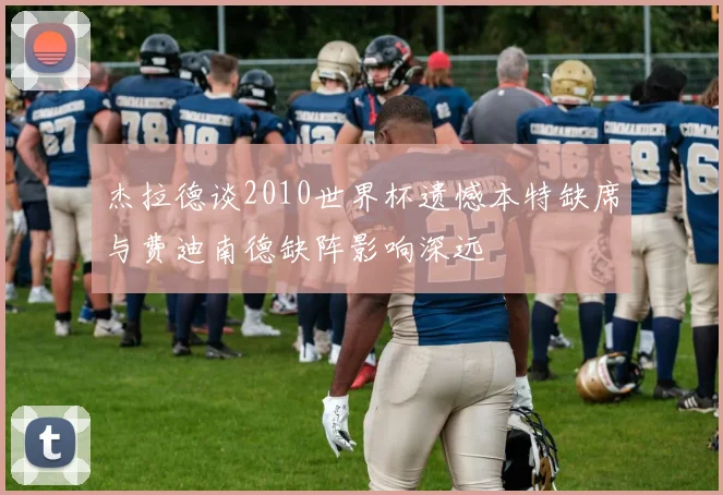 杰拉德谈2010世界杯遗憾本特缺席与费迪南德缺阵影响深远