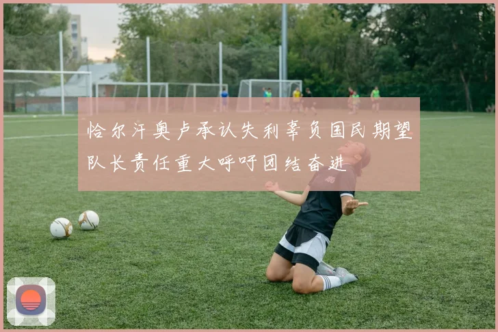 恰尔汗奥卢承认失利辜负国民期望队长责任重大呼吁团结奋进