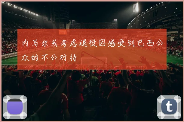 内马尔或考虑退役因感受到巴西公众的不公对待