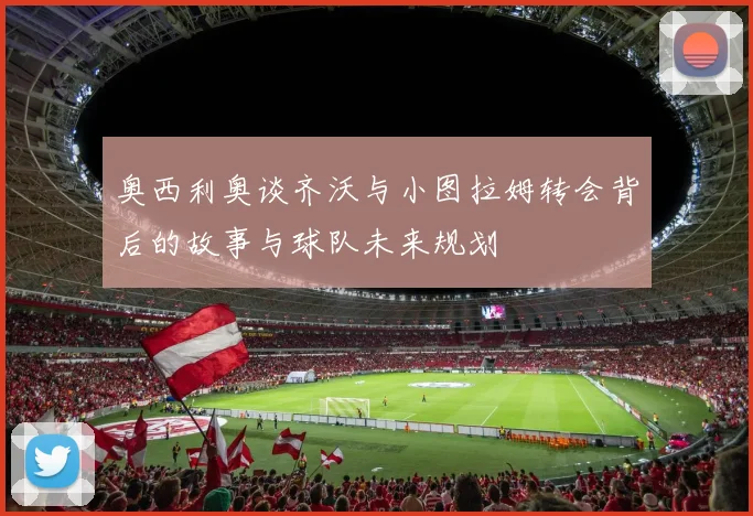 奥西利奥谈齐沃与小图拉姆转会背后的故事与球队未来规划