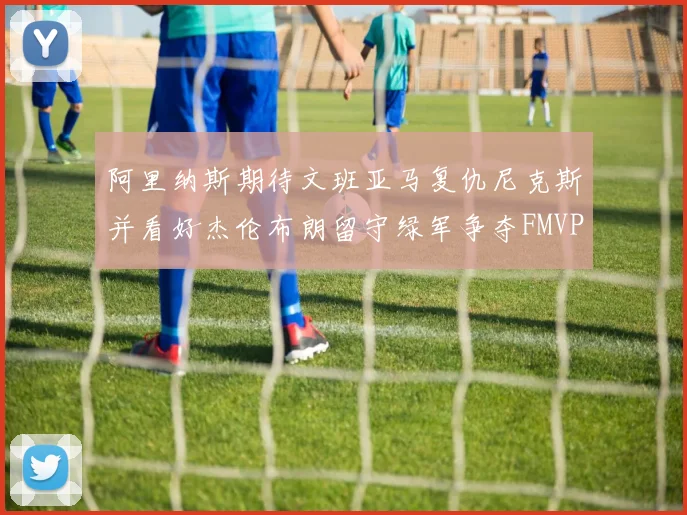阿里纳斯期待文班亚马复仇尼克斯并看好杰伦布朗留守绿军争夺FMVP