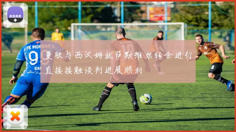 曼联与西汉姆就萨默维尔转会进行直接接触谈判进展顺利