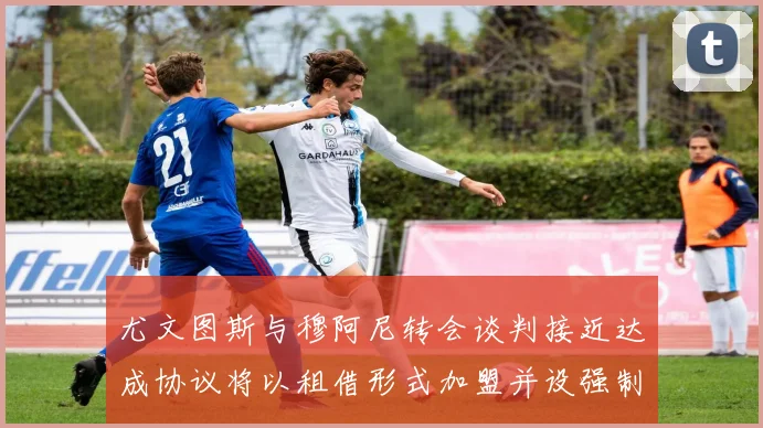 尤文图斯与穆阿尼转会谈判接近达成协议将以租借形式加盟并设强制买断条款