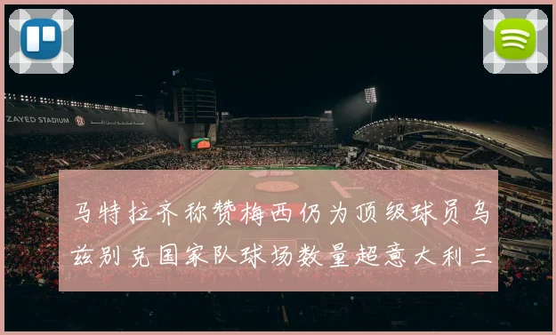 马特拉齐称赞梅西仍为顶级球员乌兹别克国家队球场数量超意大利三倍