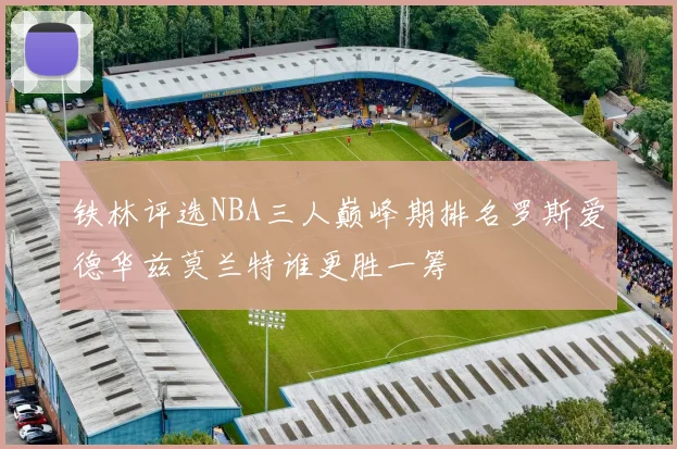铁林评选NBA三人巅峰期排名罗斯爱德华兹莫兰特谁更胜一筹
