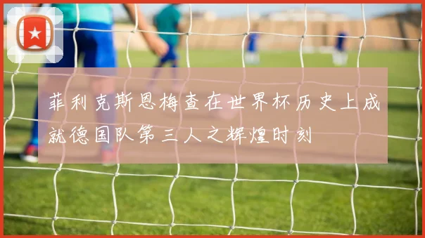菲利克斯恩梅查在世界杯历史上成就德国队第三人之辉煌时刻