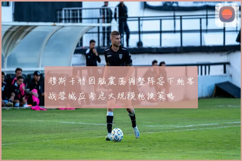 穆斯卡特因脑震荡调整阵容下轮客战蓉城应考虑大规模轮换策略