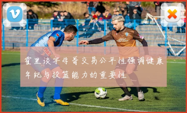 霍里谈字母哥交易公平性强调健康年纪与投篮能力的重要性