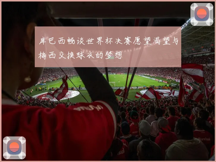 库巴西畅谈世界杯决赛愿望渴望与梅西交换球衣的梦想