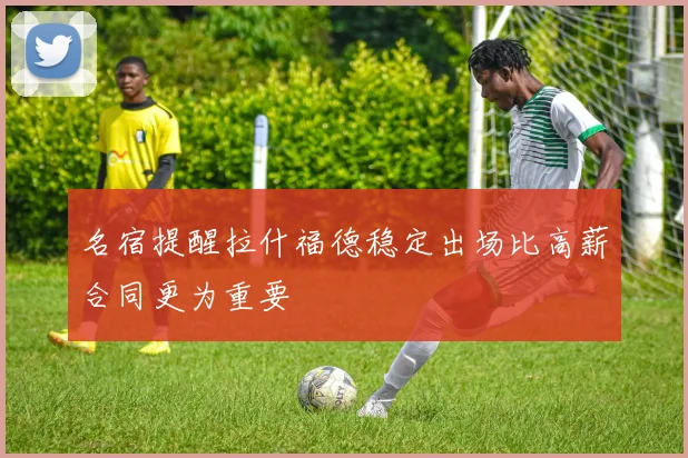名宿提醒拉什福德稳定出场比高薪合同更为重要