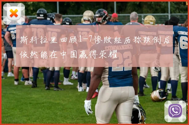 斯科拉里回顾1-7惨败经历称跌倒后依然能在中国赢得荣耀