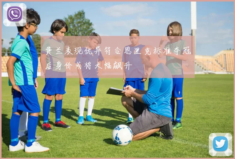 费兰表现优异符合恩里克标准夺冠后身价或将大幅飙升