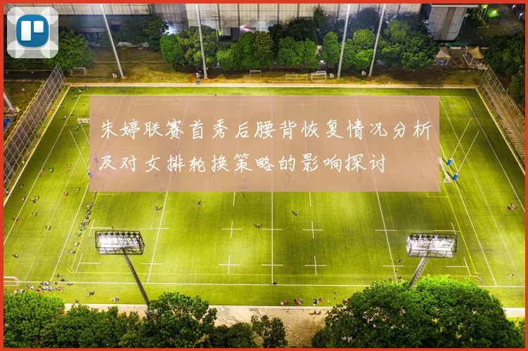 朱婷联赛首秀后腰背恢复情况分析及对女排轮换策略的影响探讨